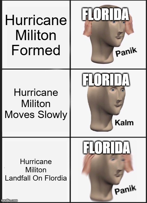 POV You Are Flordia: | Hurricane Militon Formed; FLORIDA; FLORIDA; Hurricane Militon Moves Slowly; FLORIDA; Hurricane Militon Landfall On Flordia | image tagged in memes,panik kalm panik | made w/ Imgflip meme maker