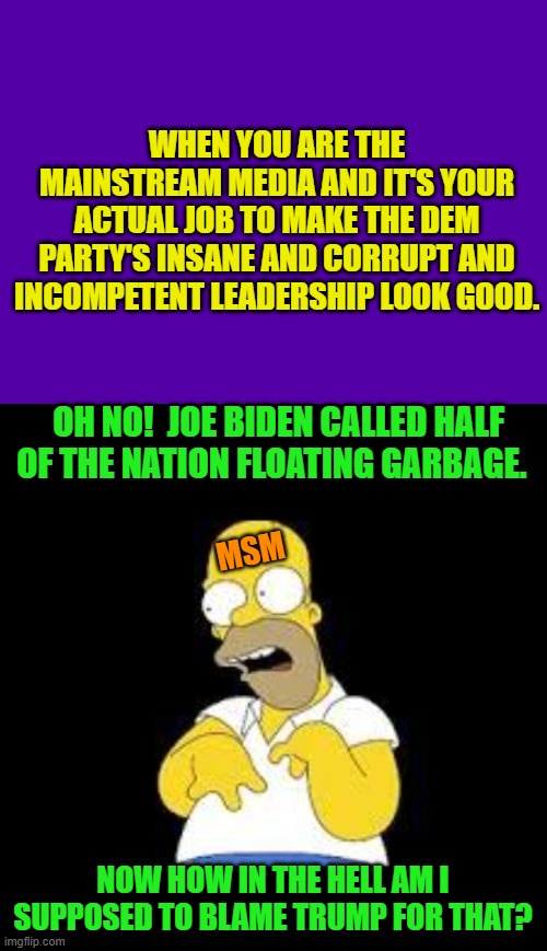 Right now they are re-editing his words.  But what he really said is already in everyone's hands. | WHEN YOU ARE THE MAINSTREAM MEDIA AND IT'S YOUR ACTUAL JOB TO MAKE THE DEM PARTY'S INSANE AND CORRUPT AND INCOMPETENT LEADERSHIP LOOK GOOD. OH NO!  JOE BIDEN CALLED HALF OF THE NATION FLOATING GARBAGE. MSM; NOW HOW IN THE HELL AM I SUPPOSED TO BLAME TRUMP FOR THAT? | image tagged in yep | made w/ Imgflip meme maker