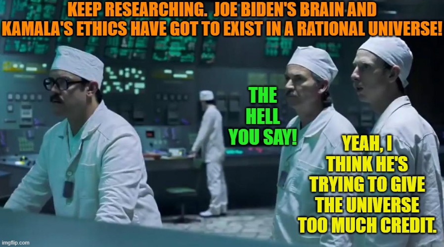 This is the Dem Party's leadership.  Don't raise your expectations unrealistically high. | KEEP RESEARCHING.  JOE BIDEN'S BRAIN AND KAMALA'S ETHICS HAVE GOT TO EXIST IN A RATIONAL UNIVERSE! THE HELL YOU SAY! YEAH, I THINK HE'S TRYING TO GIVE THE UNIVERSE TOO MUCH CREDIT. | image tagged in yep | made w/ Imgflip meme maker