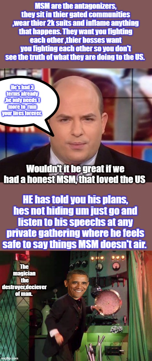 " I'd love a 3rd term if i had a frontman " Who said it ? PS i'm not suicidal either. | MSM are the antagonizers, they sit in thier gated communities ,wear thier 2k suits and inflame anything that happens. They want you fighting each other ,thier bosses want you fighting each other so you don't see the truth of what they are doing to the US. He's had 3 terms already ,he only needs 1 more to  ruin your lives forever. Wouldn't it be great if we had a honest MSM, that loved the US; HE has told you his plans, hes not hiding um just go and listen to his speechs at any private gathering where he feels safe to say things MSM doesn't air. The magician  the destroyer,deciever of man. | made w/ Imgflip meme maker