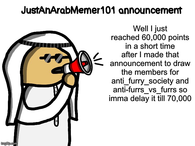 That was quick and only one person commented ._. | Well I just reached 60,000 points in a short time after I made that announcement to draw the members for anti_furry_society and anti-furrs_vs_furrs so imma delay it till 70,000 | image tagged in justanarabmemer101,announcement,drawing | made w/ Imgflip meme maker