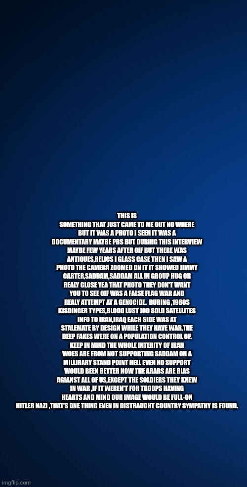 Readers highgest :45 years of bad leadership saved by your local veterans | THIS IS SOMETHING THAT JUST CAME TO ME OUT NO WHERE BUT IT WAS A PHOTO I SEEN IT WAS A DOCUMENTARY MAYBE PBS BUT DURING THIS INTERVIEW MAYBE FEW YEARS AFTER OIF BUT THERE WAS ANTIQUES,RELICS I GLASS CASE THEN I SAW A PHOTO THE CAMERA ZOOMED ON IT IT SHOWED JIMMY CARTER,SADDAM,SADDAM ALL IN GROUP HUG OR REALY CLOSE YEA THAT PHOTO THEY DON'T WANT YOU TO SEE OIF WAS A FALSE FLAG WAR AND REALY ATTEMPT AT A GENOCIDE.  DURING ,1980S KISDINGER TYPES,BLOOD LUST J0O SOLD SATELLITES INFO TO IRAN,IRAQ EACH SIDE WAS AT STALEMATE BY DESIGN WHILE THEY HAVE WAR,THE DEEP FAKES WERE ON A POPULATION CONTROL OP. KEEP IN MIND THE WHOLE INTERITY OF IRAN WOES ARE FROM NOT SUPPORTING SADDAM ON A MILLIRARY STAND POINT HELL EVEN NO SUPPORT WOULD BEEN BETTER NOW THE ARABS ARE BIAS AGIANST ALL OF US,EXCEPT THE SOLDIERS THEY KNEW IN WAR ,IF IT WEREN'T FOR TROOPS HAVING HEARTS AND MIND OUR IMAGE WOULD BE FULL-ON HITLER NAZI ,THAT'S ONE THING EVEN IN DISTRAUGHT COUNTRY SYMPATHY IS FOUND. | image tagged in supportourtroops,legend,fun,jimmycarterdumb,lifehardunderdems | made w/ Imgflip meme maker