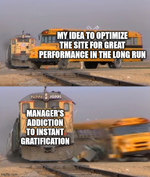 My idea to optimize the site for great performance in the long run... | MY IDEA TO OPTIMIZE THE SITE FOR GREAT PERFORMANCE IN THE LONG RUN; MANAGER'S ADDICTION TO INSTANT GRATIFICATION | image tagged in a train hitting a school bus,webdev,work | made w/ Imgflip meme maker