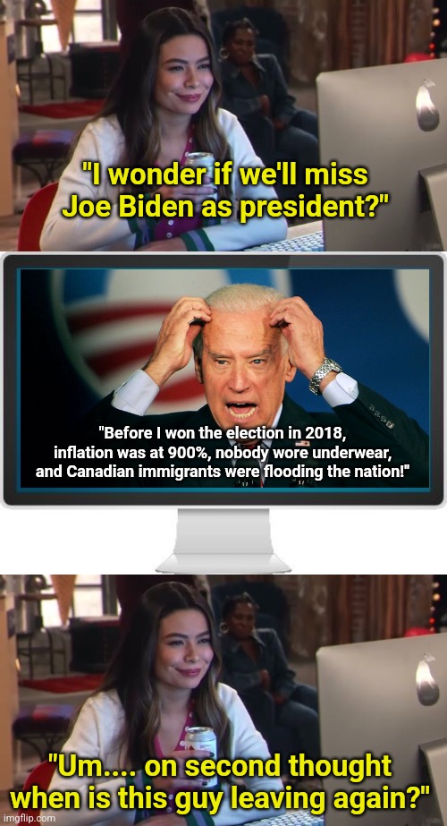 Crippling inflation and interest rates, censorship, tuck friendly undies, and trying to start WW3... are you sad Joe is leaving? | "I wonder if we'll miss Joe Biden as president?"; "Before I won the election in 2018, inflation was at 900%, nobody wore underwear, and Canadian immigrants were flooding the nation!"; "Um.... on second thought when is this guy leaving again?" | image tagged in joe biden,election,crying democrats,failure,liberal logic,liberal hypocrisy | made w/ Imgflip meme maker