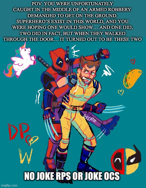 JUST SAW THE MOVIE BCS DEADPOOL IS MY BBG | POV: YOU WERE UNFORTUNATELY CAUGHT IN THE MIDDLE OF AN ARMED ROBBERY. DEMANDED TO GET ON THE GROUND. SUPERHERO’S EXIST IN THIS WORLD, AND YOU WERE HOPING ONE WOULD SHOW… AND ONE DID, TWO DID IN FACT. BUT WHEN THEY WALKED THROUGH THE DOOR… IT TURNED OUT TO BE THESE TWO; NO JOKE RPS OR JOKE OCS | image tagged in idk | made w/ Imgflip meme maker