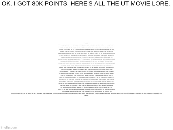 OK. I GOT 80K POINTS. HERE'S ALL THE UT MOVIE LORE. SO, THE MOVIE STARTS 2 KIDS. MAX AND SCARLET. SCARLET IS THE LITERAL DEFINITION OF A CINNAMON ROLL. MAX USED TO BE SCARED AND HESITANT BUT NOW HE'S NOT. SO, TO THE STORYLINE. IT TAKES PLACE IN A SMALL ISLAND NATION OFF THE COAST OF JAPAN. THE ISLAND HAS A TOWN NAMED EBOTT. THE MOUNTAIN ISN'T NAMED A THE AFTER THE TOWN, THE TOWN IS NAMED AFTER THE MOUNTAIN. THE STORY STARTS WITH SCARLET WHOS PRESENTING A SHORT STORY TO THE CLASS. SHE MADE HER SHORT STORY ABOUT THE HISTORY OF MT. EBOTT. SHE THEN TELLS THE CLASS THE ENTIRE GAME OPENING AND ALSO TELLS THEM THAT SHES GONNA BE THE ONE TO FREE MT. EBOTT OVER SPRING BREAK. AFTER SCHOOL, HER AND MAX CLIMB UP THE MOUNTAIN AND GET TO THE HOLE (PAUSE). MAX REFUSES TO GO IN BUT SCARLET DOES. SCARLET HAD BACKED A BACKPACK BEFOREHAND. WHEN SHE FELL IN, A SNEAKER FELL OUT AND HE CUT HER ARM ON A FLOWER. CAUSING HER TO BLEED. SHE DOES PUT A BANDAID ON IT. SHE DOES EVERYTHING LIKE THE GAME. THE PLOT REALLY TWISTS WHEN MAX GOES IN. HE GOES IN A DAY AFTER SCARLET. HE SEES HER SNEAKER AND HER ARM BLOOD AND THINKS THAT THE MONSTERS KILLED HER. HE THEN SWEARS REVENGE AFTER THE MONSTERS "KILLED" HER SO HE STARTS KILLING EVERYBODY. IN SNOWDIN, SCARLET IS ALREADY THERE. MAX GOES IN A LITTLE BIT LATE AND SEES HER. HE'S THANKFUL THAT SHES ALIVE. SANS WALKS BY AND MAX SEES HIM. MAX THROWS A KNIFE AT HIM, CAUSING SANS TO GET HUNG ON A FENCE BY HIS JACKET. THANKFULLY, SANS DIDN'T DIE. SCARLET IS MAD AT HIM, MAX EXPLAINS, AND ONE ARGUMENT LATER, MAX ENDS UP THROWING KNIVES AT SCARLET. THANKFULLY THEY ONLY GOT HER DRESS, SO SHE GETS HUNG ON THE FENCE LIKE SANS. LATER,  IN JUDGEMENT HALL, SANS MEETS SCARLET. HE DOES IS DIALOGUE, LIKE IN THE GAME, THEN ASKS SCARLET ABOUT HER BACKSTORY BECAUSE MAX HAD MENTIONED IT A WHILE AGO SHE TELLS HIM HER BACKSTORY (IT GETS REALLY EMOTIONAL). A LITTLE BIT LATER, MAX ENTERS THE JUDGEMENT HALL. ONE BAD TIME LATER, SANS DIES. SCARLET IS TOO SAD TO BE MAD AT HIM. LATER, DURING THE ASGORE FIGHT, SCARLET AND MAX HAVE TO WORK TOGETHER OR DEFEAT HIM. THEY DO THE SAME THING FOR THE OMEGA FLOWEY FIGHT. MAX ENDS UP DYING DURING THE OMEGA FLOWEY FIGHT. BECAUSE THEY CANT "REWIND" THE MOVIE, MAX IS DEAD. AFTER THE OMEGA FLOWEY FIGHT, FLOWEY "REMINDS"THE MOVIE FOR HER, AND CHANGES IT SO THAT MAX NEVER FELL IN. SHE HAPPY WHEN SHE FINDS OUT THAT HER FRIENDS ARE ALIVE. (SADLY, I'M NOT GOING TO PUT IN THE ALPHYS AND UNDYNE DATE SCENE BECAUSE I DON'T WANT TO PUT LGBTQ IN A CHILDRENS MOVIE) SHE DOES TRUE LAB AND THE ASRIEL FIGHT LIKE NORMAL. AFTER THEY GET OUT OF THE MOUNTAIN, THE CREDITS START ROLLING. AFTER THE CREDITS, WE SEE A POST CREDIT SCENE WHERE TORIEL, SCARLET AND THE GANG ARE IN A COURT FOR ADOPTION. TORIEL ENDS UP ADOPTING SCARLET. (FLOWEY TURNS BACK INTO ASRIEL BECAUSE OF A MIRACLE). SO, SCARLET LIVES IN EBOTT WITH ASRIEL AND TORIEL AND IS STILL FRIENDS WITH MAX.
THE END! :) | made w/ Imgflip meme maker