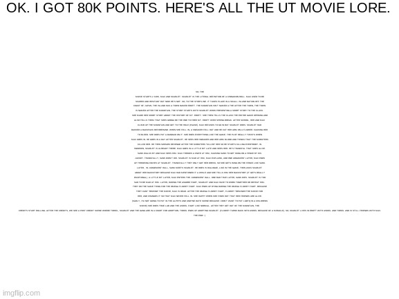 bruh why is the text so small? | OK. I GOT 80K POINTS. HERE'S ALL THE UT MOVIE LORE. SO, THE MOVIE STARTS 2 KIDS. MAX AND SCARLET. SCARLET IS THE LITERAL DEFINITION OF A CINNAMON ROLL. MAX USED TO BE SCARED AND HESITANT BUT NOW HE'S NOT. SO, TO THE STORYLINE. IT TAKES PLACE IN A SMALL ISLAND NATION OFF THE COAST OF JAPAN. THE ISLAND HAS A TOWN NAMED EBOTT. THE MOUNTAIN ISN'T NAMED A THE AFTER THE TOWN, THE TOWN IS NAMED AFTER THE MOUNTAIN. THE STORY STARTS WITH SCARLET WHOS PRESENTING A SHORT STORY TO THE CLASS. SHE MADE HER SHORT STORY ABOUT THE HISTORY OF MT. EBOTT. SHE THEN TELLS THE CLASS THE ENTIRE GAME OPENING AND ALSO TELLS THEM THAT SHES GONNA BE THE ONE TO FREE MT. EBOTT OVER SPRING BREAK. AFTER SCHOOL, HER AND MAX CLIMB UP THE MOUNTAIN AND GET TO THE HOLE (PAUSE). MAX REFUSES TO GO IN BUT SCARLET DOES. SCARLET HAD BACKED A BACKPACK BEFOREHAND. WHEN SHE FELL IN, A SNEAKER FELL OUT AND HE CUT HER ARM ON A FLOWER. CAUSING HER TO BLEED. SHE DOES PUT A BANDAID ON IT. SHE DOES EVERYTHING LIKE THE GAME. THE PLOT REALLY TWISTS WHEN MAX GOES IN. HE GOES IN A DAY AFTER SCARLET. HE SEES HER SNEAKER AND HER ARM BLOOD AND THINKS THAT THE MONSTERS KILLED HER. HE THEN SWEARS REVENGE AFTER THE MONSTERS "KILLED" HER SO HE STARTS KILLING EVERYBODY. IN SNOWDIN, SCARLET IS ALREADY THERE. MAX GOES IN A LITTLE BIT LATE AND SEES HER. HE'S THANKFUL THAT SHES ALIVE. SANS WALKS BY AND MAX SEES HIM. MAX THROWS A KNIFE AT HIM, CAUSING SANS TO GET HUNG ON A FENCE BY HIS JACKET. THANKFULLY, SANS DIDN'T DIE. SCARLET IS MAD AT HIM, MAX EXPLAINS, AND ONE ARGUMENT LATER, MAX ENDS UP THROWING KNIVES AT SCARLET. THANKFULLY THEY ONLY GOT HER DRESS, SO SHE GETS HUNG ON THE FENCE LIKE SANS. LATER,  IN JUDGEMENT HALL, SANS MEETS SCARLET. HE DOES IS DIALOGUE, LIKE IN THE GAME, THEN ASKS SCARLET ABOUT HER BACKSTORY BECAUSE MAX HAD MENTIONED IT A WHILE AGO SHE TELLS HIM HER BACKSTORY (IT GETS REALLY EMOTIONAL). A LITTLE BIT LATER, MAX ENTERS THE JUDGEMENT HALL. ONE BAD TIME LATER, SANS DIES. SCARLET IS TOO SAD TO BE MAD AT HIM. LATER, DURING THE ASGORE FIGHT, SCARLET AND MAX HAVE TO WORK TOGETHER OR DEFEAT HIM. THEY DO THE SAME THING FOR THE OMEGA FLOWEY FIGHT. MAX ENDS UP DYING DURING THE OMEGA FLOWEY FIGHT. BECAUSE THEY CANT "REWIND" THE MOVIE, MAX IS DEAD. AFTER THE OMEGA FLOWEY FIGHT, FLOWEY "REMINDS"THE MOVIE FOR HER, AND CHANGES IT SO THAT MAX NEVER FELL IN. SHE HAPPY WHEN SHE FINDS OUT THAT HER FRIENDS ARE ALIVE. (SADLY, I'M NOT GOING TO PUT IN THE ALPHYS AND UNDYNE DATE SCENE BECAUSE I DON'T WANT TO PUT LGBTQ IN A CHILDRENS MOVIE) SHE DOES TRUE LAB AND THE ASRIEL FIGHT LIKE NORMAL. AFTER THEY GET OUT OF THE MOUNTAIN, THE CREDITS START ROLLING. AFTER THE CREDITS, WE SEE A POST CREDIT SCENE WHERE TORIEL, SCARLET AND THE GANG ARE IN A COURT FOR ADOPTION. TORIEL ENDS UP ADOPTING SCARLET. (FLOWEY TURNS BACK INTO ASRIEL BECAUSE OF A MIRACLE). SO, SCARLET LIVES IN EBOTT WITH ASRIEL AND TORIEL AND IS STILL FRIENDS WITH MAX.
THE END! :) | made w/ Imgflip meme maker