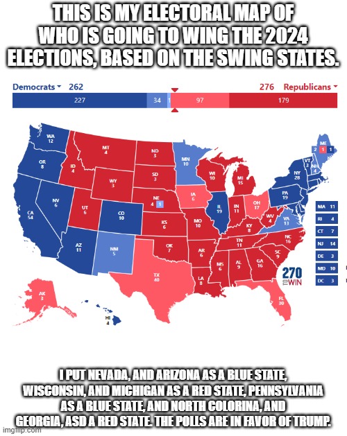 Let me know if you have any critisism. | THIS IS MY ELECTORAL MAP OF WHO IS GOING TO WING THE 2024 ELECTIONS, BASED ON THE SWING STATES. I PUT NEVADA, AND ARIZONA AS A BLUE STATE, WISCONSIN, AND MICHIGAN AS A RED STATE, PENNSYLVANIA AS A BLUE STATE, AND NORTH COLORINA, AND GEORGIA, ASD A RED STATE. THE POLLS ARE IN FAVOR OF TRUMP. | image tagged in vote,election,map | made w/ Imgflip meme maker