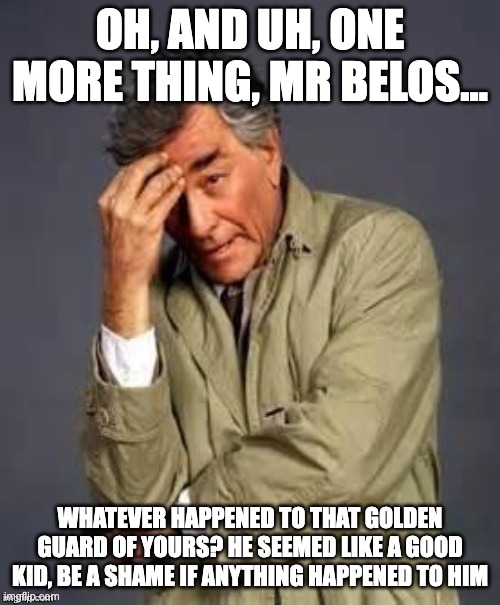 Columbo | OH, AND UH, ONE MORE THING, MR BELOS... WHATEVER HAPPENED TO THAT GOLDEN GUARD OF YOURS? HE SEEMED LIKE A GOOD KID, BE A SHAME IF ANYTHING HAPPENED TO HIM | image tagged in columbo,the owl house | made w/ Imgflip meme maker