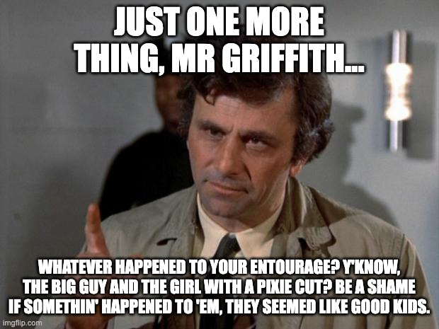 Columbo | JUST ONE MORE THING, MR GRIFFITH... WHATEVER HAPPENED TO YOUR ENTOURAGE? Y'KNOW, THE BIG GUY AND THE GIRL WITH A PIXIE CUT? BE A SHAME IF SOMETHIN' HAPPENED TO 'EM, THEY SEEMED LIKE GOOD KIDS. | image tagged in columbo,berserk | made w/ Imgflip meme maker