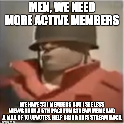 TF2 Stream Anouncement | MEN, WE NEED MORE ACTIVE MEMBERS; WE HAVE 531 MEMBERS BUT I SEE LESS VIEWS THAN A 5TH PAGE FUN STREAM MEME AND A MAX OF 10 UPVOTES, HELP BRING THIS STREAM BACK | image tagged in soldier tf2 | made w/ Imgflip meme maker