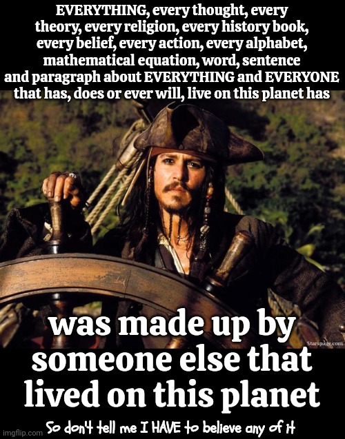 We Think EVERYONE Before Us Was Ignorant.  In A 1,000 Years Do You Actually Think They'll Think We Were Smart?  Yeah, No. | EVERYTHING, every thought, every theory, every religion, every history book, every belief, every action, every alphabet, mathematical equation, word, sentence and paragraph about EVERYTHING and EVERYONE that has, does or ever will, live on this planet has; was made up by someone else that lived on this planet; So don't tell me I HAVE to believe any of it | image tagged in captain jack sparrow,it's all made up,we're all doomed,we're doing it wrong,memes,wake up | made w/ Imgflip meme maker