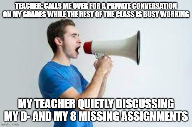 TEACHER: CALLS ME OVER FOR A PRIVATE CONVERSATION ON MY GRADES WHILE THE REST OF THE CLASS IS BUSY WORKING; MY TEACHER QUIETLY DISCUSSING MY D- AND MY 8 MISSING ASSIGNMENTS | image tagged in true,memes,relatable | made w/ Imgflip meme maker