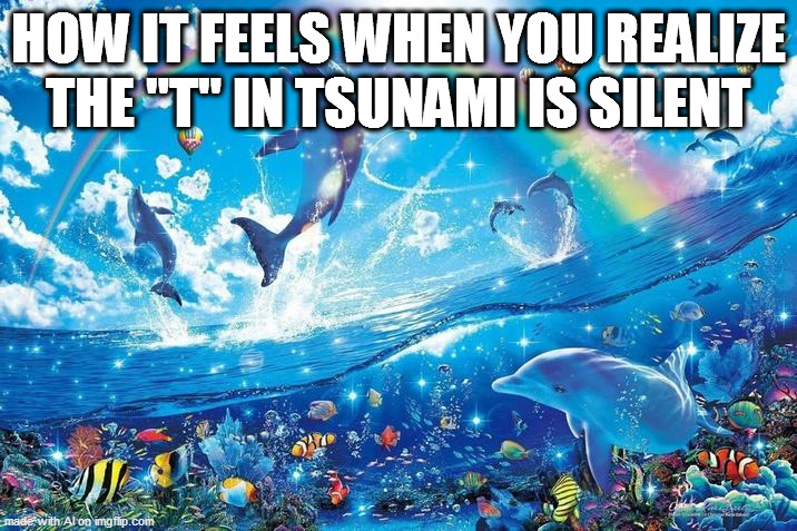 Happy dolphin rainbow | HOW IT FEELS WHEN YOU REALIZE THE "T" IN TSUNAMI IS SILENT | image tagged in happy dolphin rainbow | made w/ Imgflip meme maker