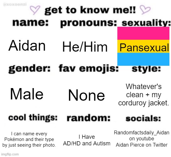 Q&A in the comments | Aidan; He/Him; Pansexual; None; Whatever's clean + my corduroy jacket. Male; Randomfactsdaily_Aidan on youtube
Aidan Pierce on Twitter; I Have AD/HD and Autism; I can name every Pokémon and their type by just seeing their photo. | image tagged in get to know me but better,question and answer | made w/ Imgflip meme maker