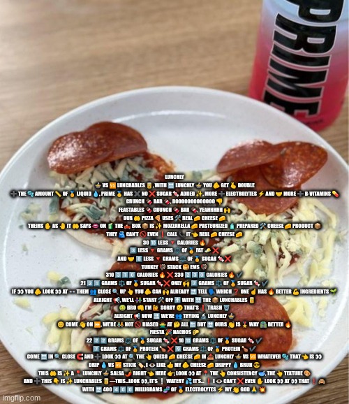 lunchly prime | LUNCHLY 🍲 VS 🆚 LUNCHABLES 🥫, WITH 🔛 LUNCHLY 🍲 YOU 🫵 GET 🫰 DOUBLE ➕ THE 🫧 AMOUNT 📏 OF 🏅 LIQUID 💧, PRIME 🥇 HAS ✖️ NO ❌ SUGAR 🍬 ADDED ✨, MORE ➕ ELECTROLYTES ⚡️ AND 🤝 MORE ➕ B-VITAMINS 💊
CRUNCH 🍫 BAR 🍫, BOOOOOOOOOOOOO 👎
FEASTABLES 🍫 CRUNCH 🍫 BAR 🍫, YEAHHHHH 🙌
OUR 🤲 PIZZA 🍕 USES 🛠 REAL 🧀 CHEESE 🧀
THEIRS ✋ AS 🤚 IT 🤲 SAYS 👄 ON 🧃 THE 🛻 BOX 📦 IS ✨ MOZZARELLA 🧀 PASTEURIZED 🧴 PREPARED 🛠 CHEESE 🧀 PRODUCT 📦
THEY 🫂 CAN’T 🚫 EVEN ❗️ CALL 📞 IT 👈 REAL 🧀 CHEESE 🧀
30 🔟 LESS 🔻 CALORIES 🔥
3️⃣ LESS 🔻 GRAMS ⚖️ OF 🏅 FAT 🧈 ❌
AND 🤝 8️⃣ LESS 🔻 GRAMS ⚖️ OF 🏅 SUGAR 🍬❌
TURKEY 🦃 STACK 🥞 EMS 🦃
310 3️⃣1️⃣0️⃣ CALORIES 🔥 ❌ 230 2️⃣3️⃣0️⃣ CALORIES 🔥 ✔️
21 2️⃣1️⃣ GRAMS ⚖️ OF 🏅 SUGAR 🍬❌ ONLY 🙌 7️⃣ GRAMS ⚖️ OF 🏅 SUGAR 🍬 ✔️
IF 👀 YOU 🫵 LOOK 👀 AT 👓 THEM 👥 CLOSE 🔍 UP 👆 YOU 🫵 CAN 🙌 ALREADY 🔜 TELL 🗣 WHICH ❓ ONE ☝️ HAS 🔥 BETTER 💪 INGREDIENTS 🌱
ALRIGHT 📢, WE'LL 👫 START 🛠 OFF ⬆️ WITH 🔛 THE 📦 LUNCHABLES 🥫
🤢 BRO 👊 I’M 🙋 SORRY 🫤 THAT’S ❗️ TRASH 🗑️
ALRIGHT 📢 NOW 🔜 WE’RE 👥 TRYING 🔬 LUNCHLY 🍲
😊 COME 👋 ON ⏩, WE’RE 🧑‍🤝‍🧑 NOT 🚫 BIASED 🙅‍♂️ AT 🤔 ALL 🔚 BUT 🔛 OURS 👏 IS 🎖 WAY 🛣 BETTER 🔥
FIESTA 🎉 NACHOS 🌮
22 2️⃣2️⃣ GRAMS ⚖️ OF 🏅 SUGAR 🍬 ❌ 10 🔟 GRAMS ⚖️ OF 🏅 SUGAR 🍬 ✔️
7️⃣ GRAMS ⚖️ OF 🏅 PROTEIN 🍗 ❌ 9️⃣ GRAMS ⚖️ OF 🏅 PROTEIN 🍗 ✔️
COME 🔛 IN 🔍 CLOSE 🧲 AND ➕ LOOK 👀 AT 🔍 THE 👆 QUESO 🧀 CHEESE 🧀 IN 📥 LUNCHLY 🍲 VS 🆚 WHATEVER 🫧 THAT 👈 IS 👀
DRIP 💧 VS 🆚 STICK 🏷️, I 👁 LIKE 👍 MY 🫵 CHEESE 🧀 DRIPPY 💧 BRUH 😎
THIS 🤲 IS ✨ A 📍 LUNCHLY 🍲 SALSA 🌶️ RIGHT 👈 HERE 👉; LOOK 👀 AT 📍 THE 👆 CONSISTENCY 🥣, THE 👆 TEXTURE 🎨
AND ➕ THIS 👇 IS ✨ LUNCHABLES 🥫—THIS…LOOK 👀, IT’S ❕ WATERY 💦 IT’S… ❗️ I 👁 CAN’T ❌ EVEN ✋ LOOK 👀 AT 👀 THAT ❗️ 🙈
WITH 🔛 400 4️⃣0️⃣0️⃣ MILLIGRAMS 🧬 OF 🏅 ELECTROLYTES ⚡️ MY 👏 GOD 🙏 💥 | image tagged in lunchly prime | made w/ Imgflip meme maker
