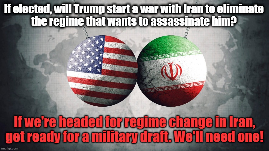 Do you have draft age sons and daughters between the ages of 18 and 26? | If elected, will Trump start a war with Iran to eliminate
the regime that wants to assassinate him? If we're headed for regime change in Iran, get ready for a military draft. We'll need one! | image tagged in donald trump,iran,war,military,draft | made w/ Imgflip meme maker