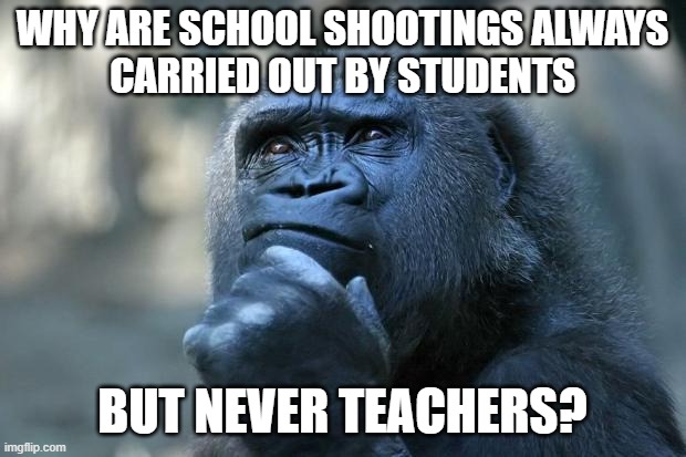 The Gorilla Wonders | WHY ARE SCHOOL SHOOTINGS ALWAYS
CARRIED OUT BY STUDENTS; BUT NEVER TEACHERS? | image tagged in deep thoughts,students,teachers,school,shooting,gorilla | made w/ Imgflip meme maker