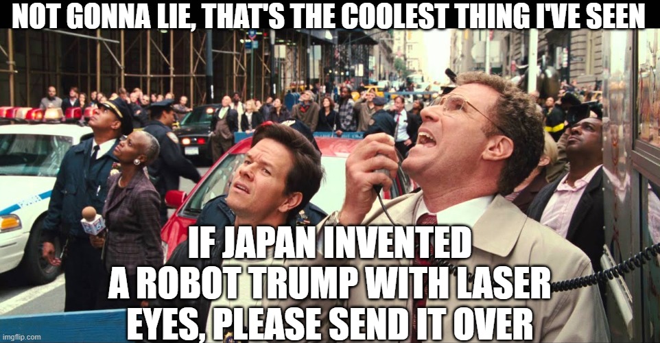 Not gonna lie, a lot of people are starting to murmur | NOT GONNA LIE, THAT'S THE COOLEST THING I'VE SEEN IF JAPAN INVENTED A ROBOT TRUMP WITH LASER EYES, PLEASE SEND IT OVER | image tagged in not gonna lie a lot of people are starting to murmur | made w/ Imgflip meme maker