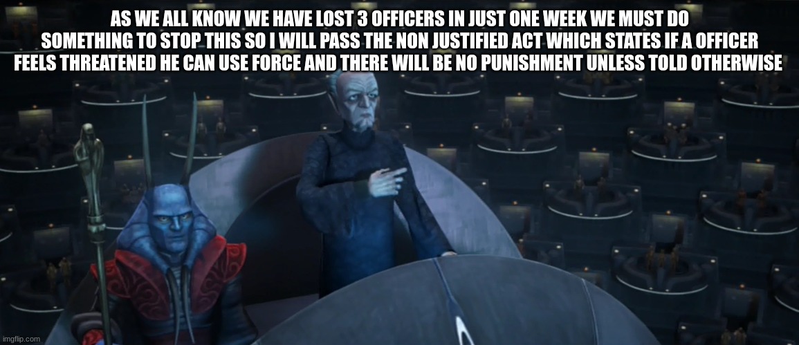 chancellor palpatine | AS WE ALL KNOW WE HAVE LOST 3 OFFICERS IN JUST ONE WEEK WE MUST DO SOMETHING TO STOP THIS SO I WILL PASS THE NON JUSTIFIED ACT WHICH STATES IF A OFFICER FEELS THREATENED HE CAN USE FORCE AND THERE WILL BE NO PUNISHMENT UNLESS TOLD OTHERWISE | image tagged in chancellor palpatine | made w/ Imgflip meme maker