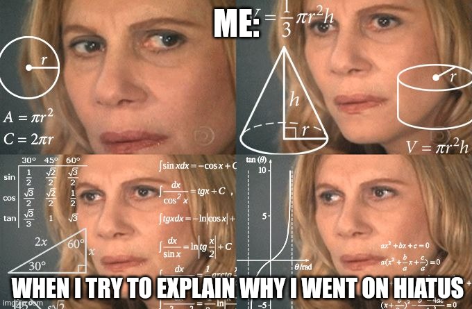 Sorry for going on hiatus, was just really busy with life | ME:; WHEN I TRY TO EXPLAIN WHY I WENT ON HIATUS | image tagged in calculating meme,apology,memes,funny,relatable,jpfan102504 | made w/ Imgflip meme maker