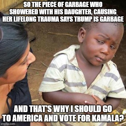 Third World Skeptical Kid | SO THE PIECE OF GARBAGE WHO SHOWERED WITH HIS DAUGHTER, CAUSING HER LIFELONG TRAUMA SAYS TRUMP IS GARBAGE; AND THAT'S WHY I SHOULD GO TO AMERICA AND VOTE FOR KAMALA? | image tagged in memes,third world skeptical kid | made w/ Imgflip meme maker