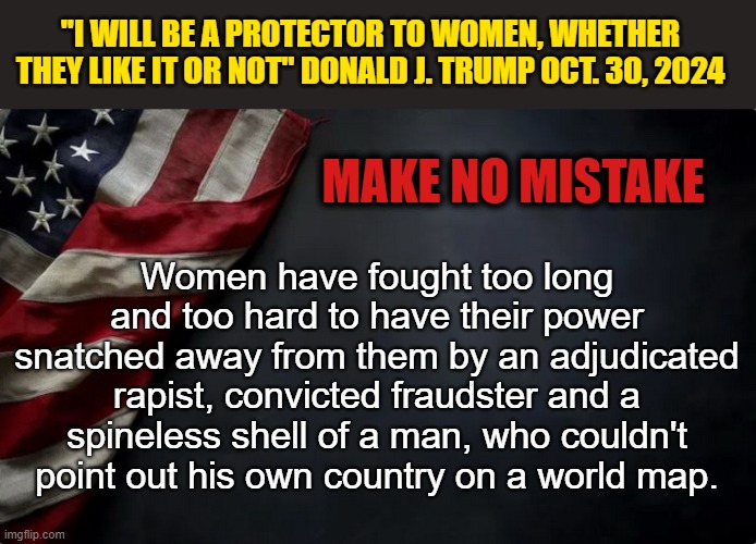 NOVEMBER 5 2024 - VOTE BLUE | "I WILL BE A PROTECTOR TO WOMEN, WHETHER THEY LIKE IT OR NOT" DONALD J. TRUMP OCT. 30, 2024; MAKE NO MISTAKE; Women have fought too long and too hard to have their power snatched away from them by an adjudicated rapist, convicted fraudster and a spineless shell of a man, who couldn't point out his own country on a world map. | image tagged in donald trump memes,donald trump is an idiot,donald trump the clown,political meme | made w/ Imgflip meme maker