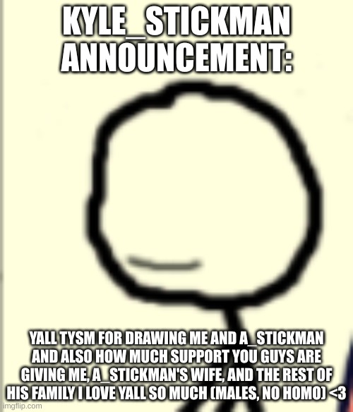 a_stickman announcement | KYLE_STICKMAN ANNOUNCEMENT:; YALL TYSM FOR DRAWING ME AND A_STICKMAN AND ALSO HOW MUCH SUPPORT YOU GUYS ARE GIVING ME, A_STICKMAN'S WIFE, AND THE REST OF HIS FAMILY I LOVE YALL SO MUCH (MALES, NO HOMO) <3 | image tagged in a_stickman announcement | made w/ Imgflip meme maker