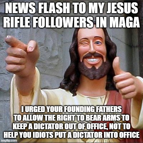 Buddy Christ Meme | NEWS FLASH TO MY JESUS RIFLE FOLLOWERS IN MAGA; I URGED YOUR FOUNDING FATHERS TO ALLOW THE RIGHT TO BEAR ARMS TO KEEP A DICTATOR OUT OF OFFICE, NOT TO HELP YOU IDIOTS PUT A DICTATOR INTO OFFICE | image tagged in memes,buddy christ | made w/ Imgflip meme maker