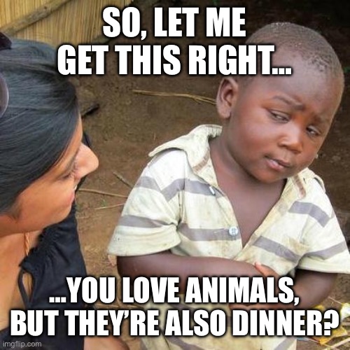 Feel free to share and tag us for a repost! @Vgang_Community | SO, LET ME GET THIS RIGHT…; …YOU LOVE ANIMALS, BUT THEY’RE ALSO DINNER? | image tagged in memes,third world skeptical kid,animals,animal meme | made w/ Imgflip meme maker