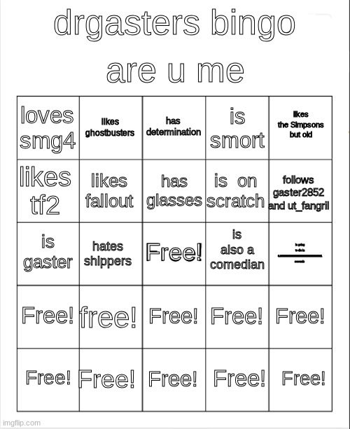 Blank Bingo | are u me; drgasters bingo; has determination; likes ghostbusters; likes the Simpsons but old; loves smg4; is smort; has glasses; likes tf2; follows gaster2852 and ut_fangril; is  on scratch; likes fallout; is also a comedian; is gaster; Free! is going to die in 0.000000000000000000000000000001 seconds; hates shippers; Free! free! Free! Free! Free! Free! Free! Free! Free! Free! | image tagged in blank bingo | made w/ Imgflip meme maker