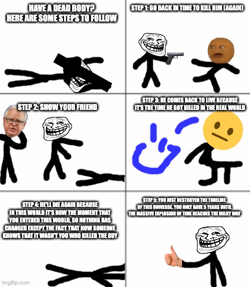 6 panel comic | STEP 1: GO BACK IN TIME TO KILL HIM (AGAIN); HAVE A DEAD BODY?
HERE ARE SOME STEPS TO FOLLOW; STEP 3: HE COMES BACK TO LIVE BECAUSE IT'S THE TIME HE GOT KILLED IN THE REAL WORLD; STEP 2: SHOW YOUR FRIEND; STEP 4: HE'LL DIE AGAIN BECAUSE IN THIS WORLD IT'S NOW THE MOMENT THAT YOU ENTERED THIS WORLD, SO NOTHING HAS CHANGED EXCEPT THE FACT THAT NOW SOMEONE KNOWS THAT IT WASN'T YOU WHO KILLED THE GUY; STEP 5: YOU JUST DESTROYED THE TIMELINE OF THIS UNIVERSE. YOU ONLY HAVE 5 YEARS UNTIL THE MASSIVE EXPLOSION OF TIME REACHES THE MILKY WAY | image tagged in 6 panel comic | made w/ Imgflip meme maker