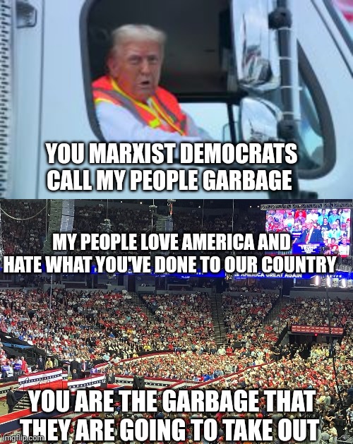 trump garbage truck meme | YOU MARXIST DEMOCRATS CALL MY PEOPLE GARBAGE; MY PEOPLE LOVE AMERICA AND HATE WHAT YOU'VE DONE TO OUR COUNTRY; YOU ARE THE GARBAGE THAT THEY ARE GOING TO TAKE OUT | image tagged in donald trump | made w/ Imgflip meme maker