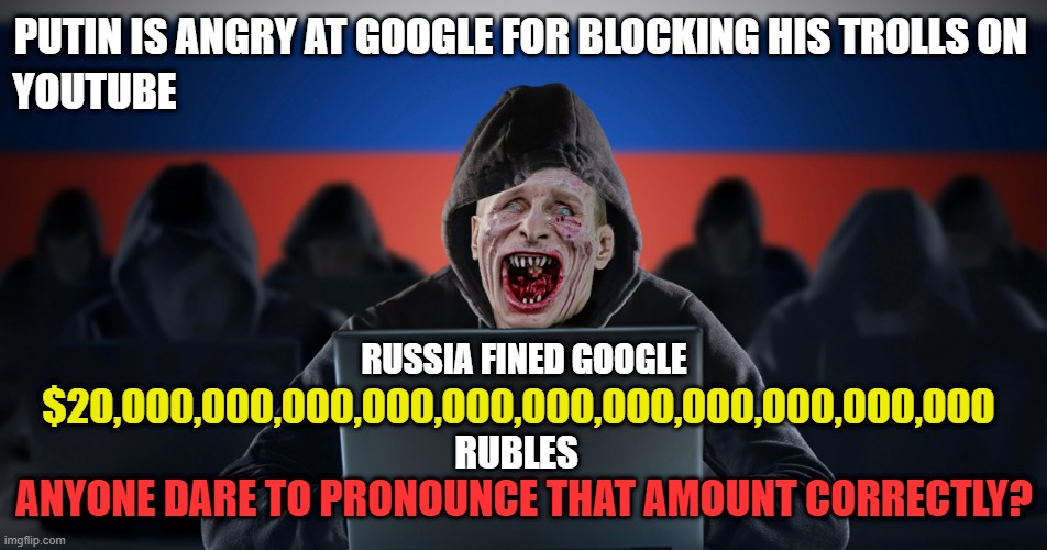 $20,000,000,000,000,000,000,000,000,000,000,000 rubles. | PUTIN IS ANGRY AT GOOGLE FOR BLOCKING HIS TROLLS ON; YOUTUBE; RUSSIA FINED GOOGLE; $20,000,000,000,000,000,000,000,000,000,000,000; RUBLES; ANYONE DARE TO PRONOUNCE THAT AMOUNT CORRECTLY? | image tagged in vladimir putin,russian trolls,propaganda,google,youtube,rubles | made w/ Imgflip meme maker