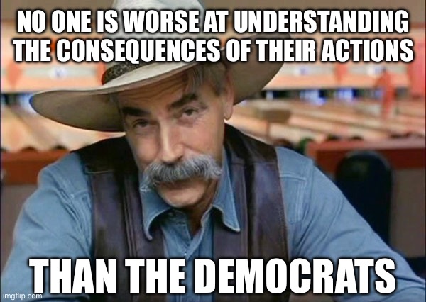 The Can’t Admit They Got Us Into A War. | NO ONE IS WORSE AT UNDERSTANDING THE CONSEQUENCES OF THEIR ACTIONS; THAN THE DEMOCRATS | image tagged in sam elliott special kind of stupid,stupid liberals,liberal hypocrisy,libtards | made w/ Imgflip meme maker