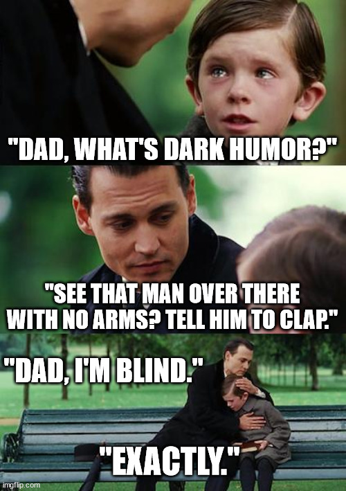 I feel like this is already a meme. | "DAD, WHAT'S DARK HUMOR?"; "SEE THAT MAN OVER THERE WITH NO ARMS? TELL HIM TO CLAP."; "DAD, I'M BLIND."; "EXACTLY." | image tagged in memes,finding neverland,dark humor | made w/ Imgflip meme maker