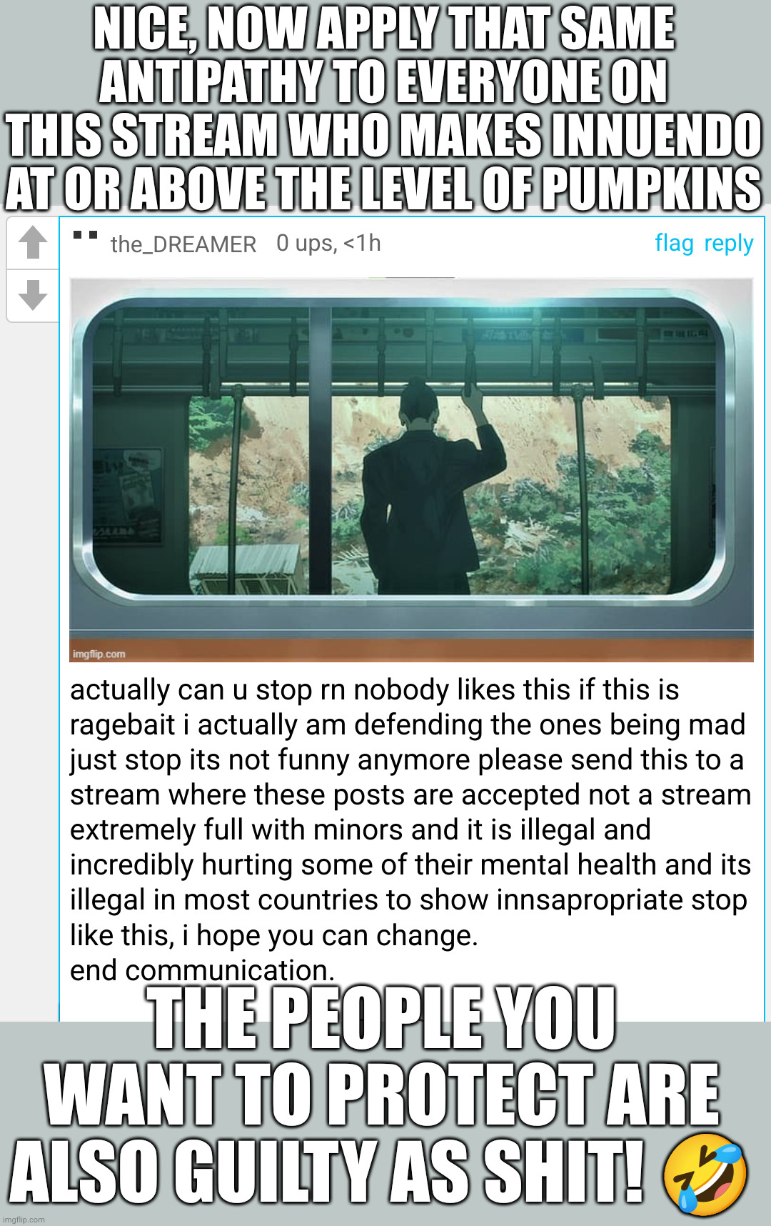 alternatively you could stfu and keep scrolling | NICE, NOW APPLY THAT SAME ANTIPATHY TO EVERYONE ON THIS STREAM WHO MAKES INNUENDO AT OR ABOVE THE LEVEL OF PUMPKINS; THE PEOPLE YOU WANT TO PROTECT ARE ALSO GUILTY AS SHIT! 🤣 | image tagged in pumpkin ass | made w/ Imgflip meme maker