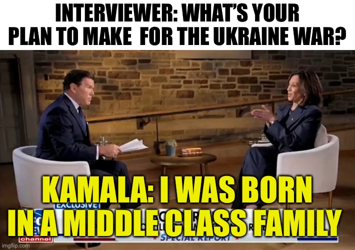 Bret Baier Kamala Interview | INTERVIEWER: WHAT’S YOUR PLAN TO MAKE  FOR THE UKRAINE WAR? KAMALA: I WAS BORN IN A MIDDLE CLASS FAMILY | image tagged in bret baier kamala interview,ukraine,russo-ukrainian war,democrats | made w/ Imgflip meme maker