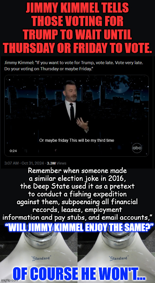 Jimmy Kimmel Tells Sick ‘Joke’ Promoting Suppression of Trump Voters | JIMMY KIMMEL TELLS THOSE VOTING FOR TRUMP TO WAIT UNTIL THURSDAY OR FRIDAY TO VOTE. Remember when someone made a similar election joke in 2016, the Deep State used it as a pretext to conduct a fishing expedition against them, subpoenaing all financial records, leases, employment information and pay stubs, and email accounts,”; “WILL JIMMY KIMMEL ENJOY THE SAME?”; OF COURSE HE WON'T... | image tagged in double standard,jimmy kimmel,promotes suppression of trump voters,doj went after conservative for same thing | made w/ Imgflip meme maker