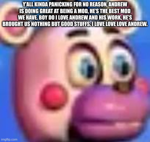 helpy | Y’ALL KINDA PANICKING FOR NO REASON, ANDREW IS DOING GREAT AT BEING A MOD, HE’S THE BEST MOD WE HAVE. BOY DO I LOVE ANDREW AND HIS WORK, HE’S BROUGHT US NOTHING BUT GOOD STUFFS. I LOVE LOVE LOVE ANDREW. | image tagged in helpy | made w/ Imgflip meme maker