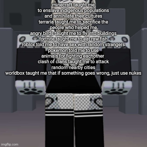 thing i wrote | minecraft taught me to enslave indigenous populations and annihilate their cultures
terraria taught me to sacrifice the people who helped me
angry birds taught me to fly into buildings
fortnite taught me to eat raw fish
roblox told me to have sex with random strangers
pokemon told me to use animals for fighting eachother 
clash of clans taught me to attack random nearby cities
worldbox taught me that if something goes wrong, just use nukes | image tagged in cyrus snep form | made w/ Imgflip meme maker