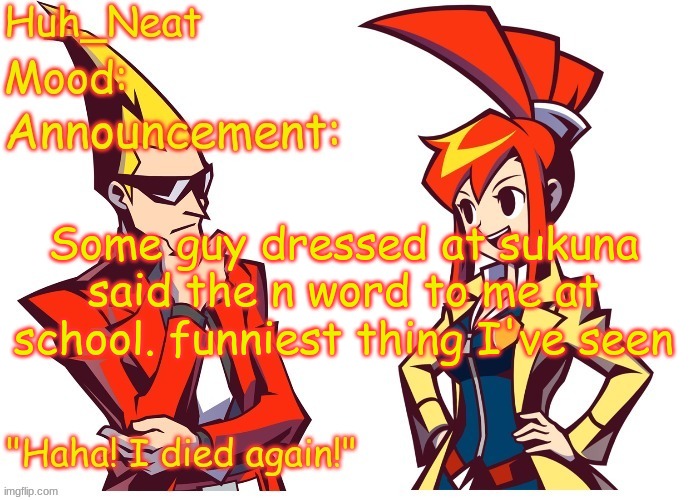 Huh_neat Ghost Trick temp (Thanks Knockout offical) | Some guy dressed at sukuna said the n word to me at school. funniest thing I've seen | image tagged in huh_neat ghost trick temp thanks knockout offical | made w/ Imgflip meme maker