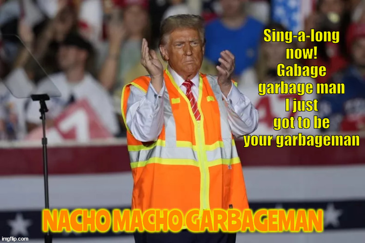 Nacho macho garbageman | Sing-a-long now!
Gabage garbage man I just got to be your garbageman; NACHO MACHO GARBAGEMAN | image tagged in nacho macho garbageman,maga music,white trashinalist,stoled orange safety vest,dancing drama queen,trump dump | made w/ Imgflip meme maker