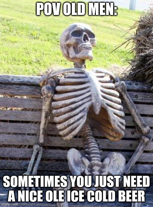 Waiting Skeleton Meme | POV OLD MEN:; SOMETIMES YOU JUST NEED A NICE OLE ICE COLD BEER | image tagged in memes,waiting skeleton | made w/ Imgflip meme maker