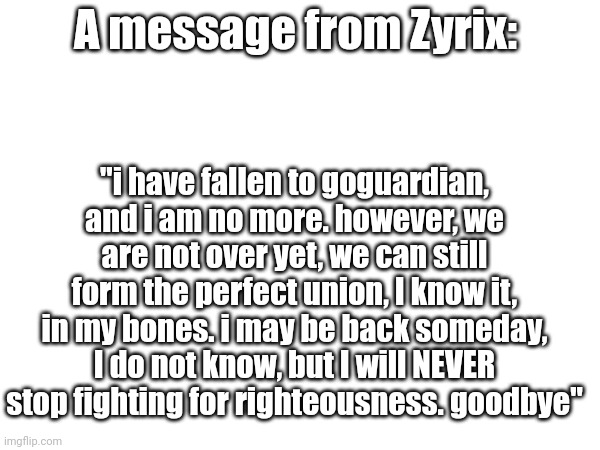 Our boi shall live on, F to pay respects | A message from Zyrix:; "i have fallen to goguardian, and i am no more. however, we are not over yet, we can still form the perfect union, I know it, in my bones. i may be back someday, I do not know, but I will NEVER stop fighting for righteousness. goodbye" | image tagged in tag | made w/ Imgflip meme maker