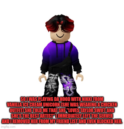 William left his Roblox server when he was playing Da Hood because Nikki told him she loved Taylor Swift. | SO I WAS PLAYING DA HOOD WITH NIKKI FROM VANILLA ICE CREAM UNICORN (SHE WAS WEARING A CHICKEN OUTFIT) SHE TOLD ME THAT SHE "LOVES TAYLOR SWIFT AND SHE'S THE BEST ARTIST" I IMMEDIATELY LEFT THE SERVER AND I REMOVED HER FROM MY FRIEND LIST AND EVEN BLOCKED HER. | image tagged in william miller,nikki,william,memes,roblox,swiftie | made w/ Imgflip meme maker