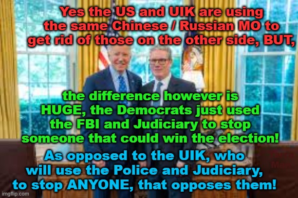 Yes the US and UIK are prepared to do whatever it takes, to get rid of an enemy, BUT | Yes the US and UIK are using the same Chinese / Russian MO to get rid of those on the other side, BUT, the difference however is HUGE, the Democrats just used the FBI and Judiciary to stop someone that could win the election! As opposed to the UIK, who will use the Police and Judiciary, to stop ANYONE, that opposes them! Yarra Man | image tagged in starmer,biden,north korea,china,russia,communist | made w/ Imgflip meme maker