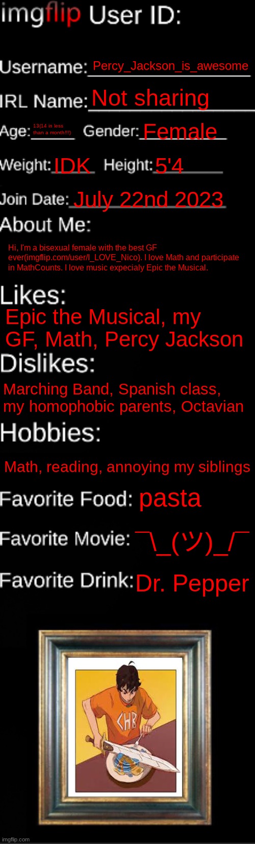 imgflip ID Card | Percy_Jackson_is_awesome; Not sharing; 13(14 in less than a month!!!); Female; IDK; 5'4; July 22nd 2023; Hi, I'm a bisexual female with the best GF ever(imgflip.com/user/I_LOVE_Nico). I love Math and participate in MathCounts. I love music expecialy Epic the Musical. Epic the Musical, my GF, Math, Percy Jackson; Marching Band, Spanish class, my homophobic parents, Octavian; Math, reading, annoying my siblings; pasta; ¯\_(ツ)_/¯; Dr. Pepper | image tagged in imgflip id card,percy jackson,why hello there | made w/ Imgflip meme maker