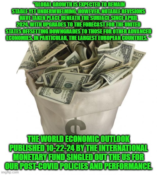 The Biden-Harris Economic accomplishments are acknowledged by experts. | "GLOBAL GROWTH IS EXPECTED TO REMAIN STABLE YET UNDERWHELMING. HOWEVER, NOTABLE REVISIONS HAVE TAKEN PLACE BENEATH THE SURFACE SINCE APRIL 2024, WITH UPGRADES TO THE FORECAST FOR THE UNITED STATES OFFSETTING DOWNGRADES TO THOSE FOR OTHER ADVANCED ECONOMIES, IN PARTICULAR, THE LARGEST EUROPEAN COUNTRIES. "; THE WORLD ECONOMIC OUTLOOK PUBLISHED 10-22-24 BY THE INTERNATIONAL MONETARY FUND SINGLED OUT THE US FOR OUR POST-COVID POLICIES AND PERFORMANCE. | image tagged in bag of money | made w/ Imgflip meme maker