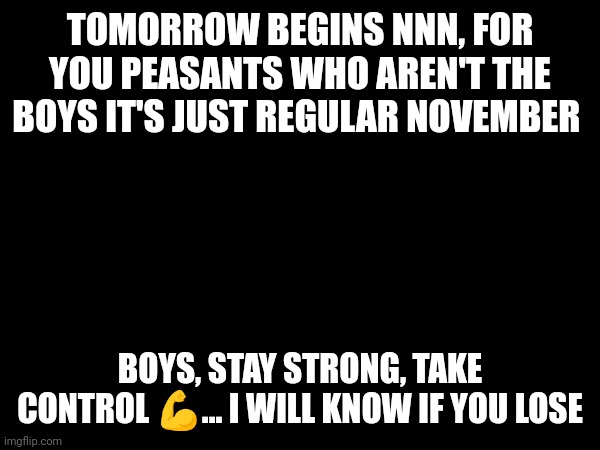 We will win | TOMORROW BEGINS NNN, FOR YOU PEASANTS WHO AREN'T THE BOYS IT'S JUST REGULAR NOVEMBER; BOYS, STAY STRONG, TAKE CONTROL 💪... I WILL KNOW IF YOU LOSE | image tagged in nnn,no nut november,nuts,horny | made w/ Imgflip meme maker